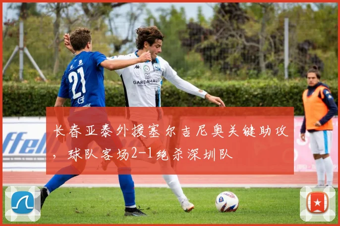 长春亚泰外援塞尔吉尼奥关键助攻，球队客场2-1绝杀深圳队