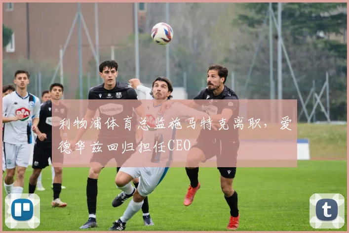 利物浦体育总监施马特克离职，爱德华兹回归担任CEO